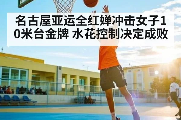 名古屋亚运全红婵冲击女子10米台金牌 水花控制决定成败